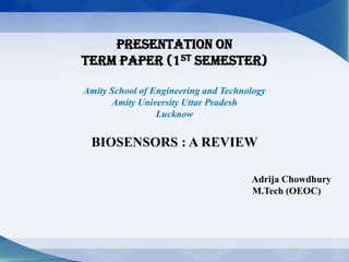 Presentation On
Term Paper (1st Semester)
Amity School of Engineering and Technology
Amity University Uttar Pradesh
Lucknow
BIOSENSORS : A REVIEW
Adrija Chowdhury
M.Tech (OEOC)
 