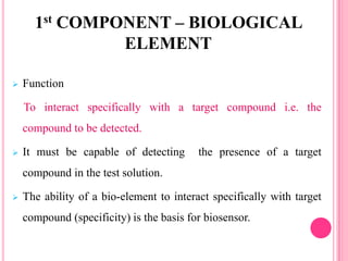  Function
To interact specifically with a target compound i.e. the
compound to be detected.
 It must be capable of detecting the presence of a target
compound in the test solution.
 The ability of a bio-element to interact specifically with target
compound (specificity) is the basis for biosensor.
1st COMPONENT – BIOLOGICAL
ELEMENT
 