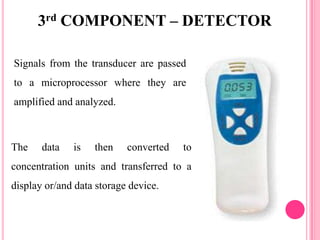 Signals from the transducer are passed
to a microprocessor where they are
amplified and analyzed.
The data is then converted to
concentration units and transferred to a
display or/and data storage device.
3rd COMPONENT – DETECTOR
 