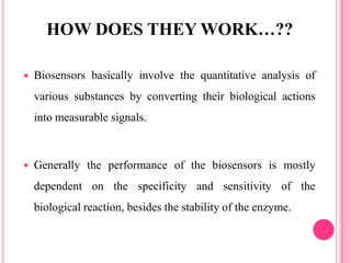  Biosensors basically involve the quantitative analysis of
various substances by converting their biological actions
into measurable signals.
 Generally the performance of the biosensors is mostly
dependent on the specificity and sensitivity of the
biological reaction, besides the stability of the enzyme.
HOW DOES THEY WORK…??
 