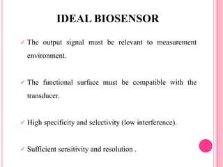  The output signal must be relevant to measurement
environment.
 The functional surface must be compatible with the
transducer.
 High specificity and selectivity (low interference).
 Sufficient sensitivity and resolution .
IDEAL BIOSENSOR
 