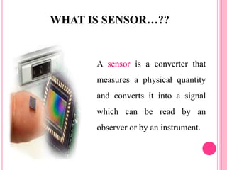 WHAT IS SENSOR…??
A sensor is a converter that
measures a physical quantity
and converts it into a signal
which can be read by an
observer or by an instrument.
 