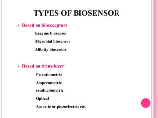  Based on bioreceptors
Enzyme biosensor
Microbial biosensor
Affinity biosensor
 Based on transducer
Potentiometric
Amperometric
conductometric
Optical
Acoustic or piezoelectric etc.
TYPES OF BIOSENSOR
 