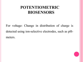 For voltage: Change in distribution of charge is
detected using ion-selective electrodes, such as pH-
meters.
POTENTIOMETRIC
BIOSENSORS
 