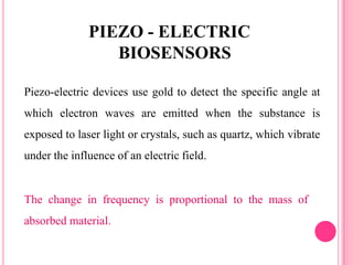 The change in frequency is proportional to the mass of
absorbed material.
Piezo-electric devices use gold to detect the specific angle at
which electron waves are emitted when the substance is
exposed to laser light or crystals, such as quartz, which vibrate
under the influence of an electric field.
PIEZO - ELECTRIC
BIOSENSORS
 