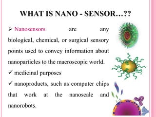  Nanosensors are any
biological, chemical, or surgical sensory
points used to convey information about
nanoparticles to the macroscopic world.
 medicinal purposes
 nanoproducts, such as computer chips
that work at the nanoscale and
nanorobots.
WHAT IS NANO - SENSOR…??
 