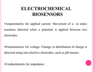 •Amperometric for applied current: Movement of e- in redox
reactions detected when a potential is applied between two
electrodes.
•Potentiometric for voltage: Change in distribution of charge is
detected using ion-selective electrodes, such as pH-meters.
•Conductimetric for impedance
ELECTROCHEMICAL
BIOSENSORS
 