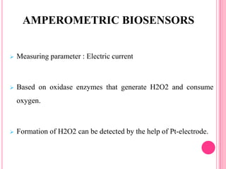  Measuring parameter : Electric current
 Based on oxidase enzymes that generate H2O2 and consume
oxygen.
 Formation of H2O2 can be detected by the help of Pt-electrode.
AMPEROMETRIC BIOSENSORS
 