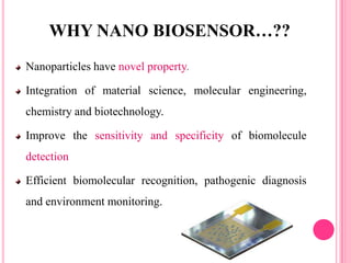 Nanoparticles have novel property.
Integration of material science, molecular engineering,
chemistry and biotechnology.
Improve the sensitivity and specificity of biomolecule
detection
Efficient biomolecular recognition, pathogenic diagnosis
and environment monitoring.
WHY NANO BIOSENSOR…??
 