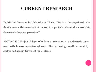 Dr. Michael Strano at the University of Illinois, "We have developed molecular
sheaths around the nanotube that respond to a particular chemical and modulate
the nanotube's optical properties."
CURRENT RESEARCH
SPOT-NOSED Project: A layer of olfactory proteins on a nanoelectrode could
react with low-concentration odorants. This technology could be used by
doctors to diagnose diseases at earlier stages.
 