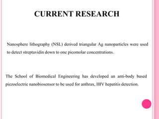 Nanosphere lithography (NSL) derived triangular Ag nanoparticles were used
to detect streptavidin down to one picomolar concentrations.
CURRENT RESEARCH
The School of Biomedical Engineering has developed an anti-body based
piezoelectric nanobiosensor to be used for anthrax, HIV hepatitis detection.
 