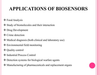  Food Analysis
 Study of biomolecules and their interaction
 Drug Development
 Crime detection
 Medical diagnosis (both clinical and laboratory use)
 Environmental field monitoring
 Quality control
 Industrial Process Control
 Detection systems for biological warfare agents
 Manufacturing of pharmaceuticals and replacement organs
APPLICATIONS OF BIOSENSORS
 