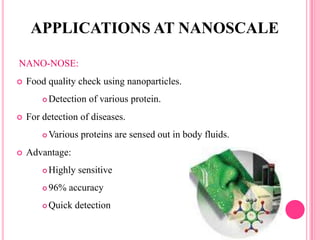 NANO-NOSE:
 Food quality check using nanoparticles.
 Detection of various protein.
 For detection of diseases.
 Various proteins are sensed out in body fluids.
 Advantage:
 Highly sensitive
 96% accuracy
 Quick detection
APPLICATIONS AT NANOSCALE
 