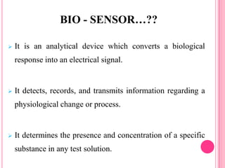  It is an analytical device which converts a biological
response into an electrical signal.
 It detects, records, and transmits information regarding a
physiological change or process.
 It determines the presence and concentration of a specific
substance in any test solution.
BIO - SENSOR…??
 