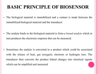 The biological material is immobilized and a contact is made between the
immobilized biological material and the transducer
 The analyte binds to the biological material to form a bound analyte which in
turn produces the electronic response that can be measured.
 Sometimes the analyte is converted to a product which could be associated
with the release of heat, gas (oxygen), electrons or hydrogen ions. The
transducer then converts the product linked changes into electrical signals
which can be amplified and measured
BASIC PRINCIPLE OF BIOSENSOR
 
