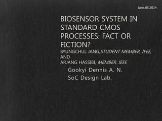 Gookyi Dennis A. N.
SoC Design Lab.
BIOSENSOR SYSTEM IN
STANDARD CMOS
PROCESSES: FACT OR
FICTION?
BYUNGCHUL JANG,STUDENT MEMBER, IEEE,
AND
ARJANG HASSIBI, MEMBER, IEEE
June.05.2014
 