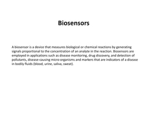 A biosensor is a device that measures biological or chemical reactions by generating
signals proportional to the concentration of an analyte in the reaction. Biosensors are
employed in applications such as disease monitoring, drug discovery, and detection of
pollutants, disease-causing micro-organisms and markers that are indicators of a disease
Biosensors
pollutants, disease-causing micro-organisms and markers that are indicators of a disease
in bodily fluids (blood, urine, saliva, sweat).
 
