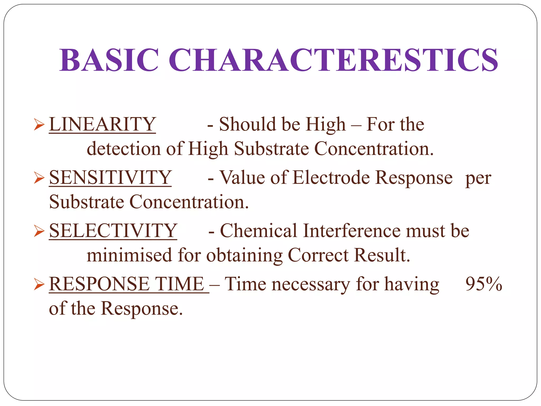 BASIC CHARACTERESTICS
LINEARITY - Should be High – For the
detection of High Substrate Concentration.
SENSITIVITY - Value of Electrode Response per
Substrate Concentration.
SELECTIVITY - Chemical Interference must be
minimised for obtaining Correct Result.
RESPONSE TIME – Time necessary for having 95%
of the Response.
 