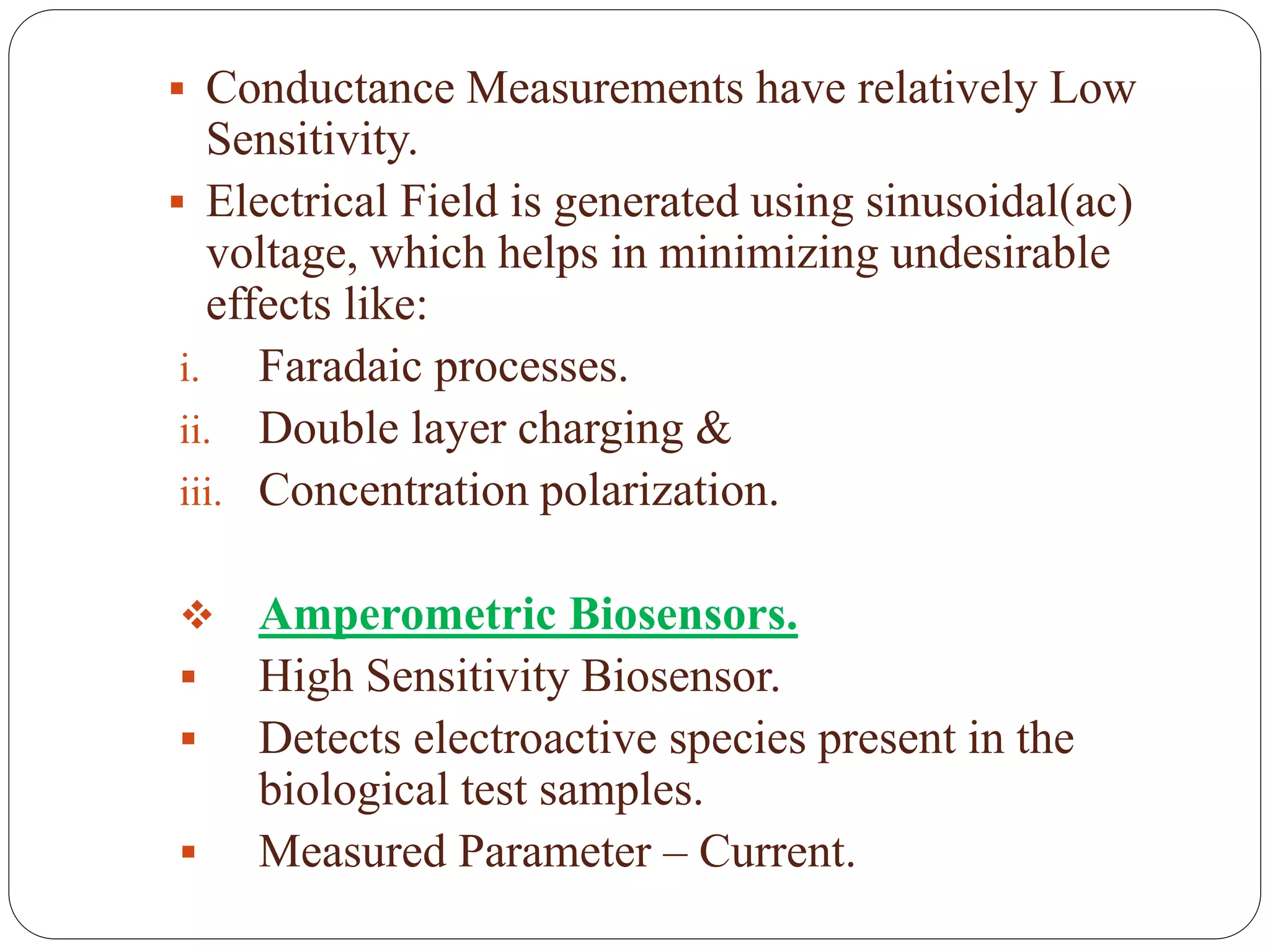  Conductance Measurements have relatively Low
Sensitivity.
 Electrical Field is generated using sinusoidal(ac)
voltage, which helps in minimizing undesirable
effects like:
i. Faradaic processes.
ii. Double layer charging &
iii. Concentration polarization.
 Amperometric Biosensors.
 High Sensitivity Biosensor.
 Detects electroactive species present in the
biological test samples.
 Measured Parameter – Current.
 