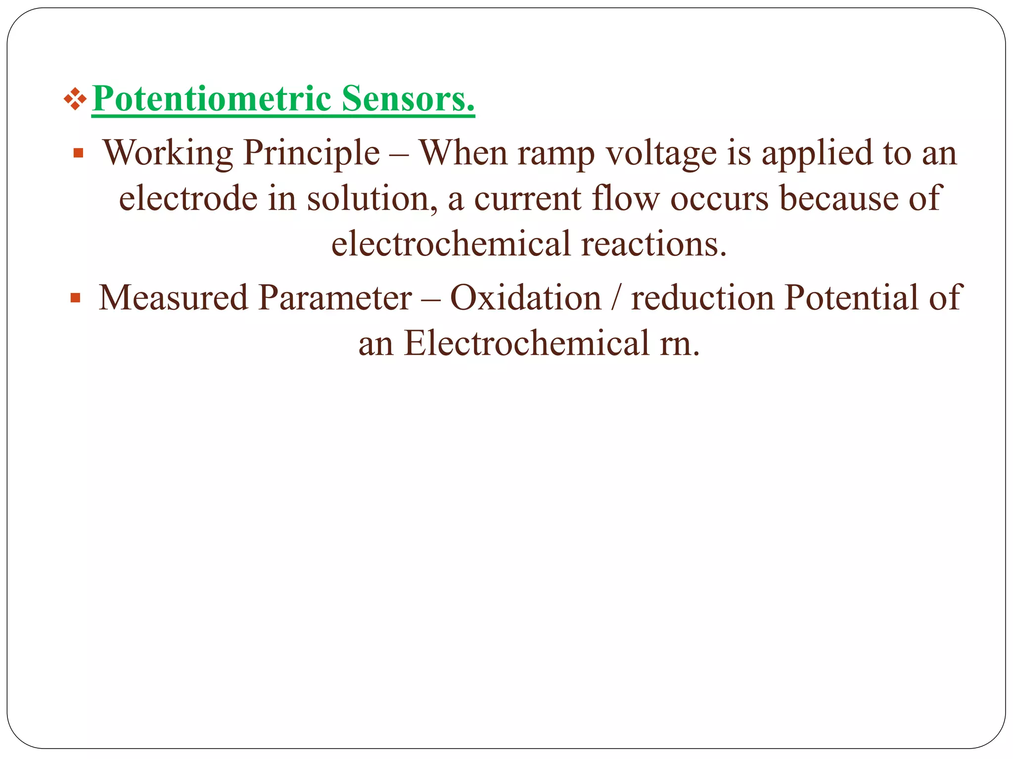 Potentiometric Sensors.
 Working Principle – When ramp voltage is applied to an
electrode in solution, a current flow occurs because of
electrochemical reactions.
 Measured Parameter – Oxidation / reduction Potential of
an Electrochemical rn.
 