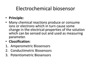 Electrochemical biosensor
• Principle:
• Many chemical reactions produce or consume
ions or electrons which in turn cause some
change in the electrical properties of the solution
which can be sensed out and used as measuring
parameter.
• Classification:
1. Amperometric Biosensors
2. Conductimetric Biosensors
3. Potentiometric Biosensors
 