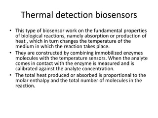 Thermal detection biosensors
• This type of biosensor work on the fundamental properties
of biological reactions, namely absorption or production of
heat , which in turn changes the temperature of the
medium in which the reaction takes place.
• They are constructed by combining immobilized enzymes
molecules with the temperature sensors. When the analyte
comes in contact with the enzyme is measured and is
calibrated against the analyte concentration.
• The total heat produced or absorbed is proportional to the
molar enthalpy and the total number of molecules in the
reaction.
 