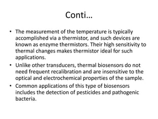 Conti…
• The measurement of the temperature is typically
accomplished via a thermistor, and such devices are
known as enzyme thermistors. Their high sensitivity to
thermal changes makes thermistor ideal for such
applications.
• Unlike other transducers, thermal biosensors do not
need frequent recalibration and are insensitive to the
optical and electrochemical properties of the sample.
• Common applications of this type of biosensors
includes the detection of pesticides and pathogenic
bacteria.
 