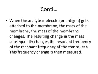 Conti…
• When the analyte molecule (or antigen) gets
attached to the membrane, the mass of the
membrane, the mass of the membrane
changes. The resulting change in the mass
subsequently changes the resonant frequency
of the resonant frequency of the transducer.
This frequency change is then measured.
 