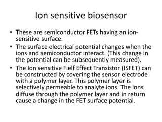 Ion sensitive biosensor
• These are semiconductor FETs having an ion-
sensitive surface.
• The surface electrical potential changes when the
ions and semiconductor interact. (This change in
the potential can be subsequently measured).
• The Ion sensitive Fielf Effect Transistor (ISFET) can
be constructed by covering the sensor electrode
with a polymer layer. This polymer layer is
selectively permeable to analyte ions. The ions
diffuse through the polymer layer and in return
cause a change in the FET surface potential.
 