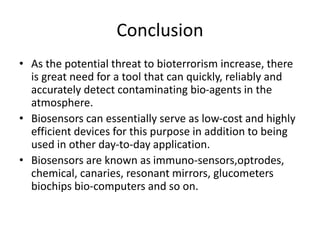 Conclusion
• As the potential threat to bioterrorism increase, there
is great need for a tool that can quickly, reliably and
accurately detect contaminating bio-agents in the
atmosphere.
• Biosensors can essentially serve as low-cost and highly
efficient devices for this purpose in addition to being
used in other day-to-day application.
• Biosensors are known as immuno-sensors,optrodes,
chemical, canaries, resonant mirrors, glucometers
biochips bio-computers and so on.
 