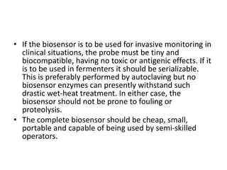 • If the biosensor is to be used for invasive monitoring in
clinical situations, the probe must be tiny and
biocompatible, having no toxic or antigenic effects. If it
is to be used in fermenters it should be serializable.
This is preferably performed by autoclaving but no
biosensor enzymes can presently withstand such
drastic wet-heat treatment. In either case, the
biosensor should not be prone to fouling or
proteolysis.
• The complete biosensor should be cheap, small,
portable and capable of being used by semi-skilled
operators.
 