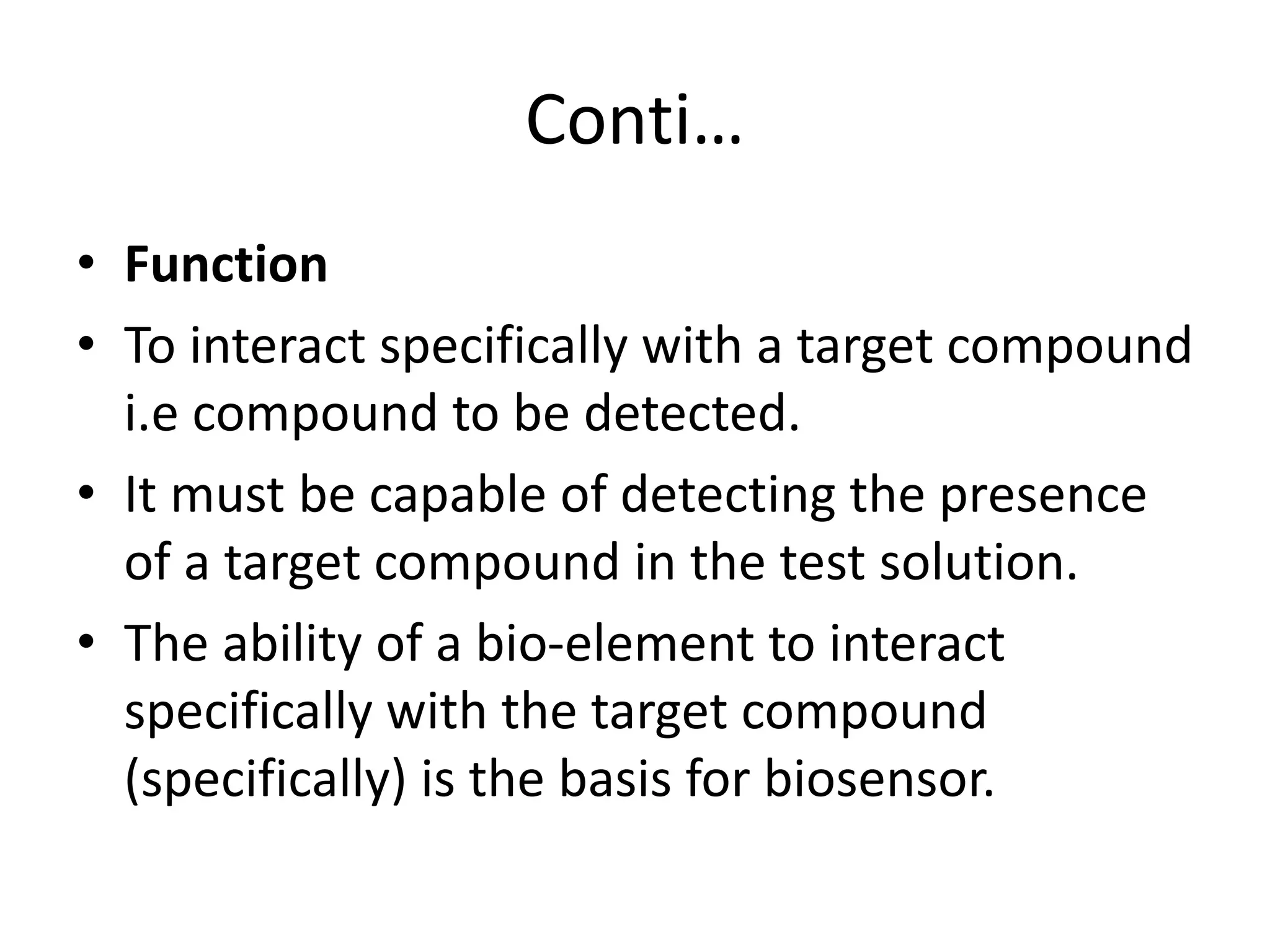 Conti…
• Function
• To interact specifically with a target compound
i.e compound to be detected.
• It must be capable of detecting the presence
of a target compound in the test solution.
• The ability of a bio-element to interact
specifically with the target compound
(specifically) is the basis for biosensor.
 