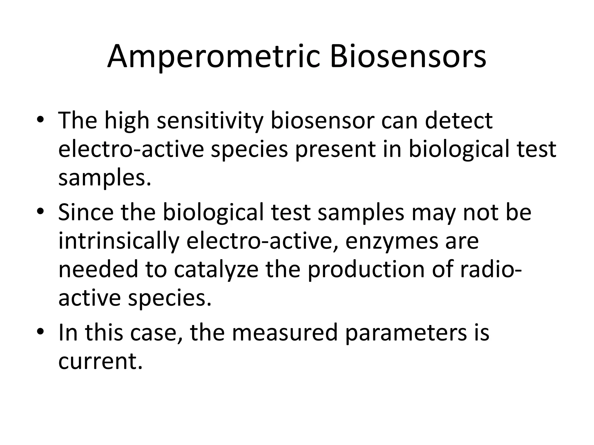 Amperometric Biosensors
• The high sensitivity biosensor can detect
electro-active species present in biological test
samples.
• Since the biological test samples may not be
intrinsically electro-active, enzymes are
needed to catalyze the production of radio-
active species.
• In this case, the measured parameters is
current.
 