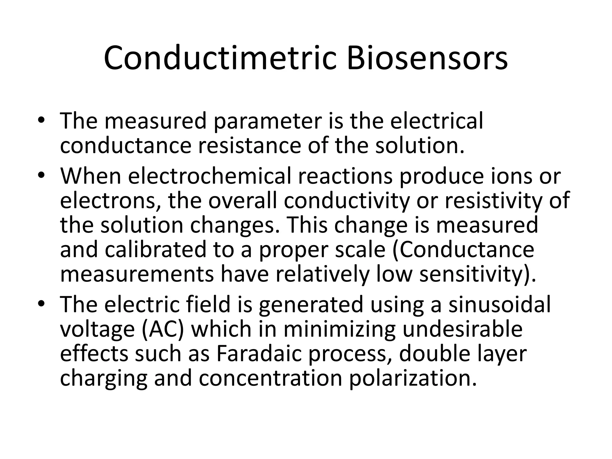 Conductimetric Biosensors
• The measured parameter is the electrical
conductance resistance of the solution.
• When electrochemical reactions produce ions or
electrons, the overall conductivity or resistivity of
the solution changes. This change is measured
and calibrated to a proper scale (Conductance
measurements have relatively low sensitivity).
• The electric field is generated using a sinusoidal
voltage (AC) which in minimizing undesirable
effects such as Faradaic process, double layer
charging and concentration polarization.
 