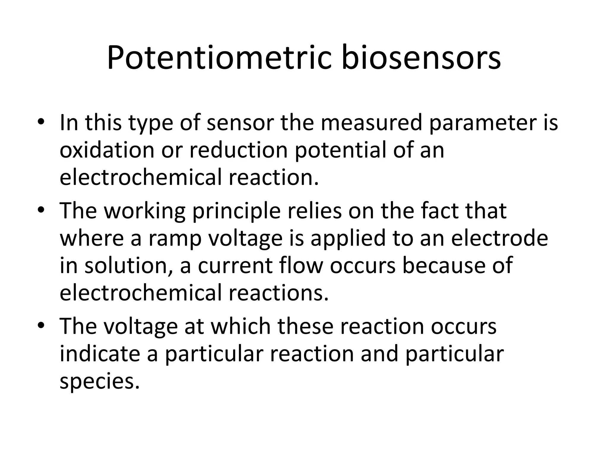 Potentiometric biosensors
• In this type of sensor the measured parameter is
oxidation or reduction potential of an
electrochemical reaction.
• The working principle relies on the fact that
where a ramp voltage is applied to an electrode
in solution, a current flow occurs because of
electrochemical reactions.
• The voltage at which these reaction occurs
indicate a particular reaction and particular
species.
 