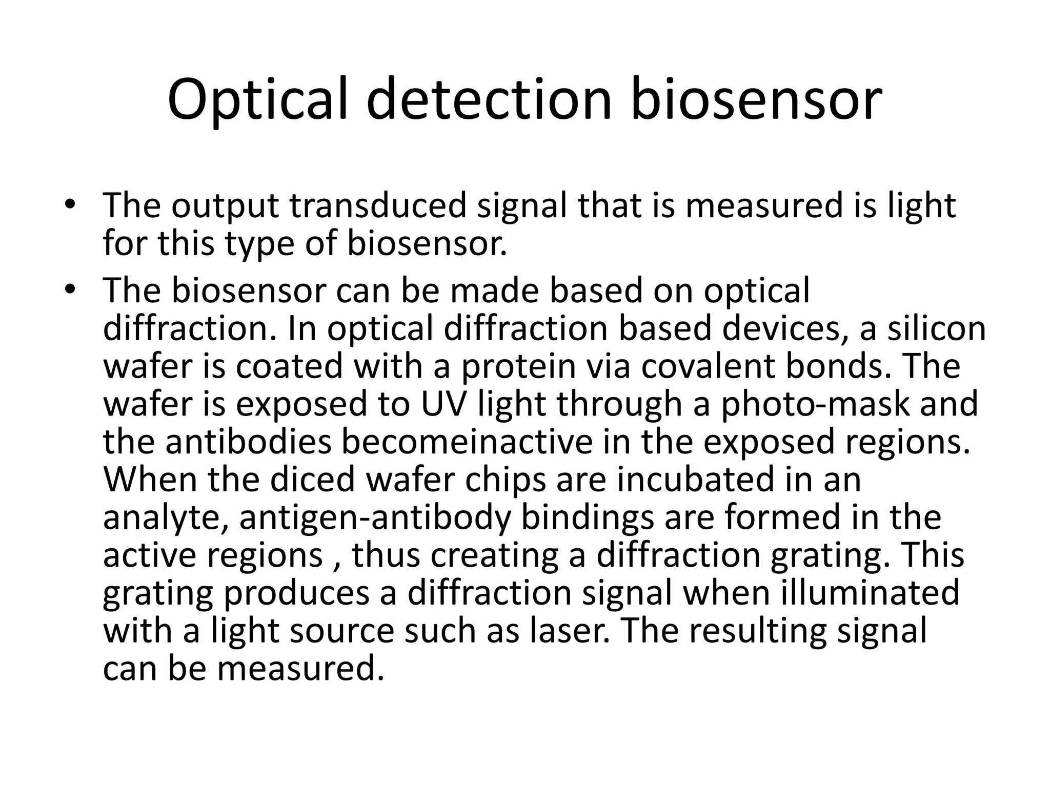 Optical detection biosensor
• The output transduced signal that is measured is light
for this type of biosensor.
• The biosensor can be made based on optical
diffraction. In optical diffraction based devices, a silicon
wafer is coated with a protein via covalent bonds. The
wafer is exposed to UV light through a photo-mask and
the antibodies becomeinactive in the exposed regions.
When the diced wafer chips are incubated in an
analyte, antigen-antibody bindings are formed in the
active regions , thus creating a diffraction grating. This
grating produces a diffraction signal when illuminated
with a light source such as laser. The resulting signal
can be measured.
 