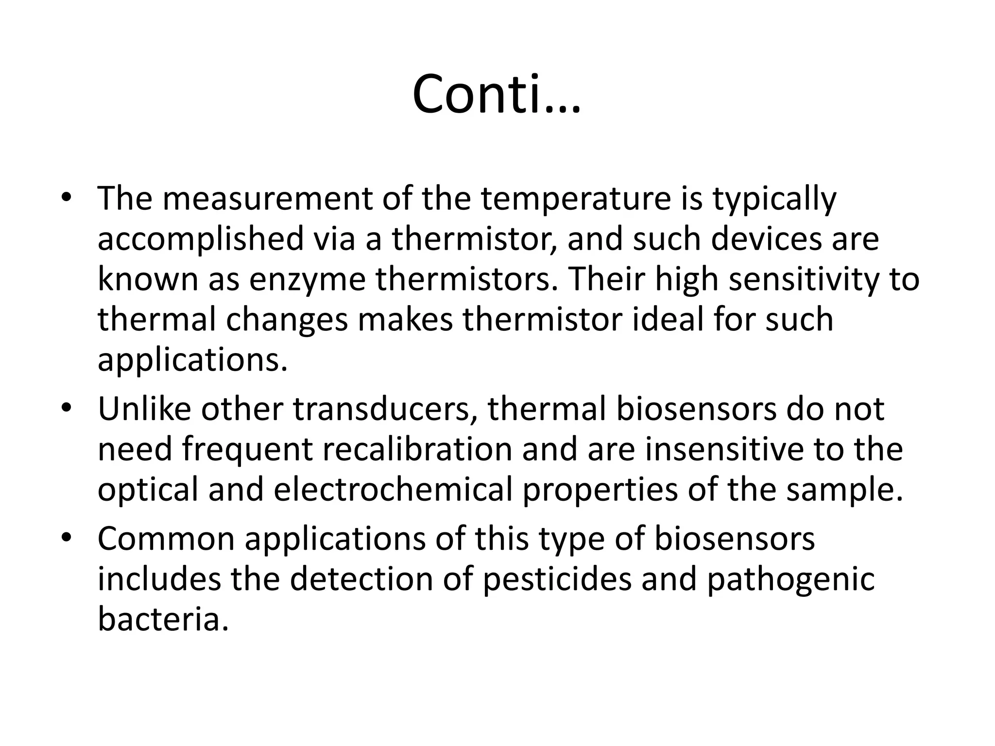 Conti…
• The measurement of the temperature is typically
accomplished via a thermistor, and such devices are
known as enzyme thermistors. Their high sensitivity to
thermal changes makes thermistor ideal for such
applications.
• Unlike other transducers, thermal biosensors do not
need frequent recalibration and are insensitive to the
optical and electrochemical properties of the sample.
• Common applications of this type of biosensors
includes the detection of pesticides and pathogenic
bacteria.
 