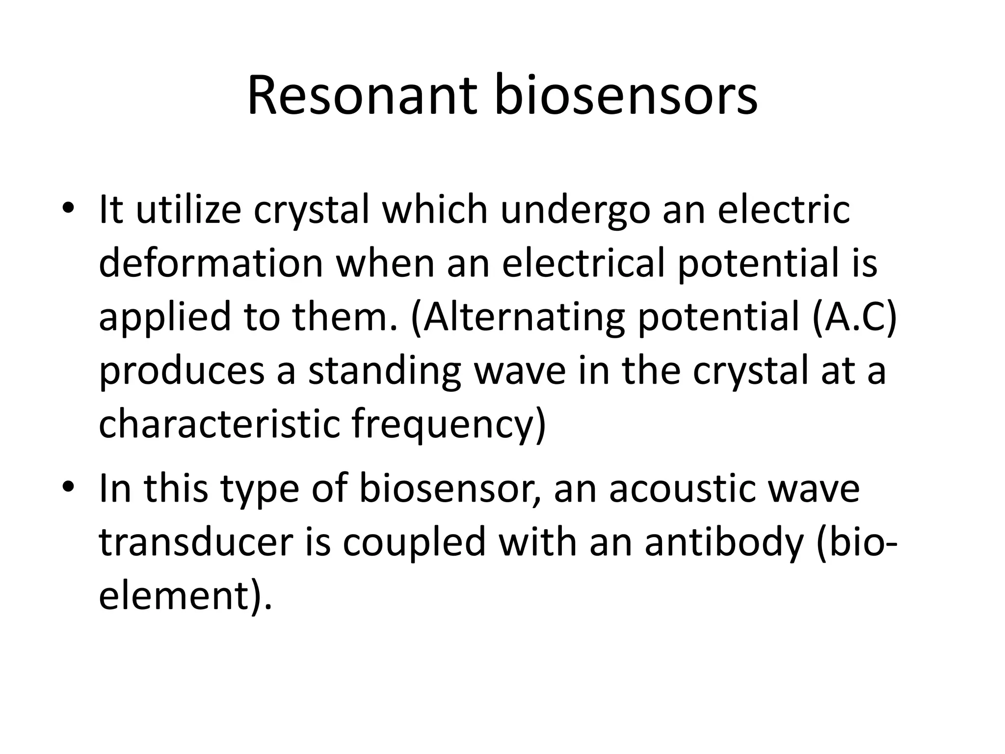 Resonant biosensors
• It utilize crystal which undergo an electric
deformation when an electrical potential is
applied to them. (Alternating potential (A.C)
produces a standing wave in the crystal at a
characteristic frequency)
• In this type of biosensor, an acoustic wave
transducer is coupled with an antibody (bio-
element).
 