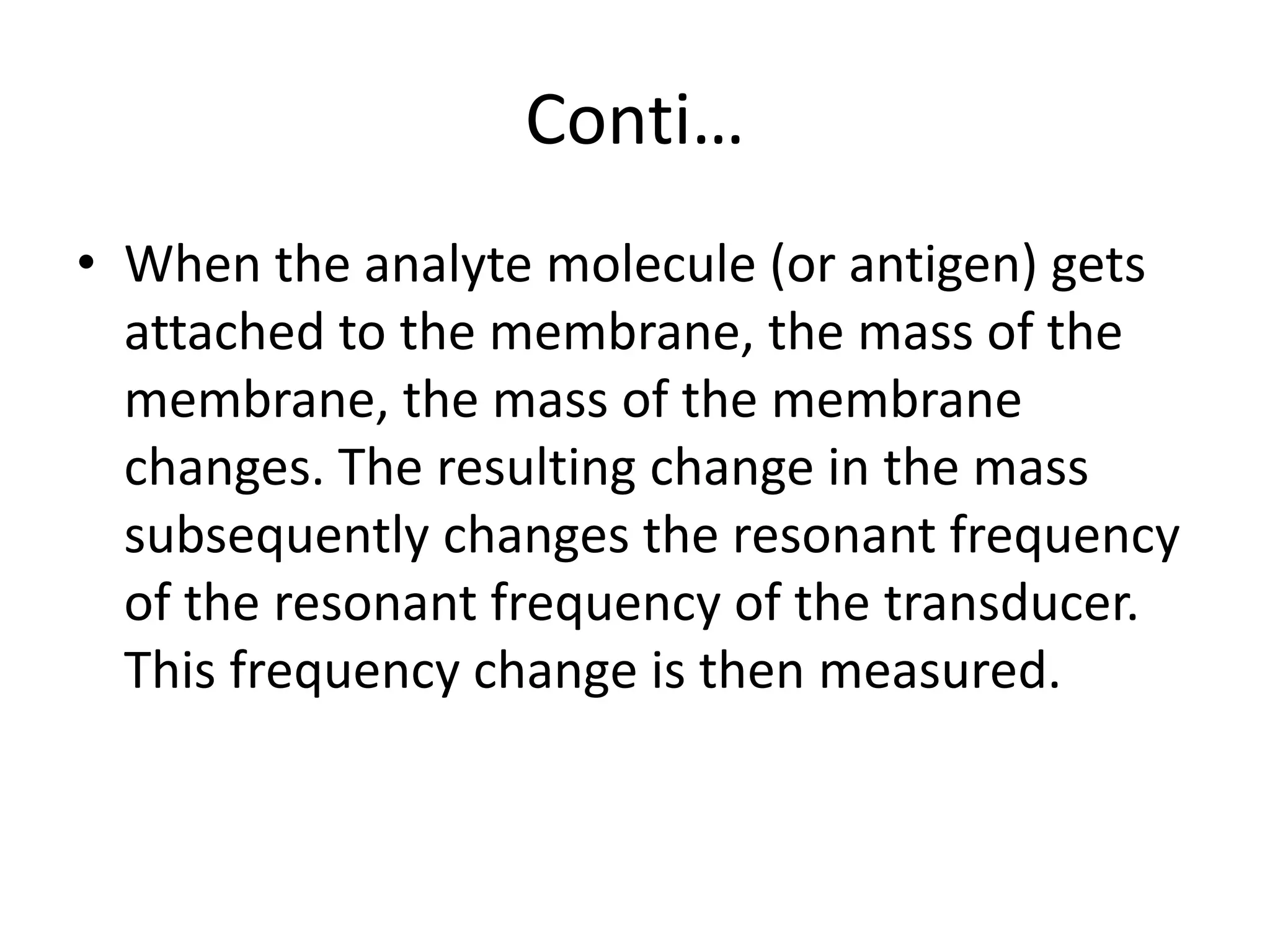 Conti…
• When the analyte molecule (or antigen) gets
attached to the membrane, the mass of the
membrane, the mass of the membrane
changes. The resulting change in the mass
subsequently changes the resonant frequency
of the resonant frequency of the transducer.
This frequency change is then measured.
 