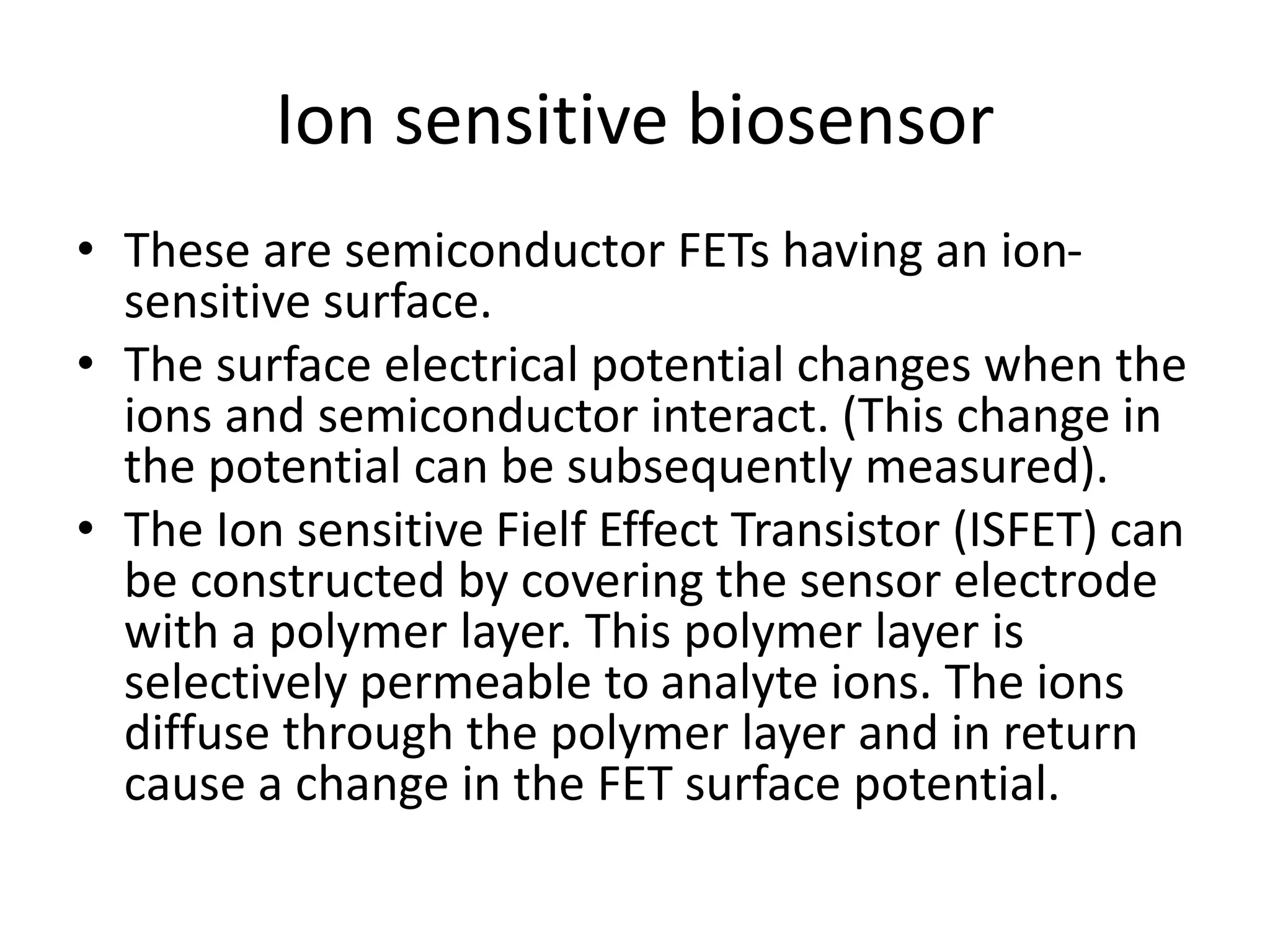 Ion sensitive biosensor
• These are semiconductor FETs having an ion-
sensitive surface.
• The surface electrical potential changes when the
ions and semiconductor interact. (This change in
the potential can be subsequently measured).
• The Ion sensitive Fielf Effect Transistor (ISFET) can
be constructed by covering the sensor electrode
with a polymer layer. This polymer layer is
selectively permeable to analyte ions. The ions
diffuse through the polymer layer and in return
cause a change in the FET surface potential.
 