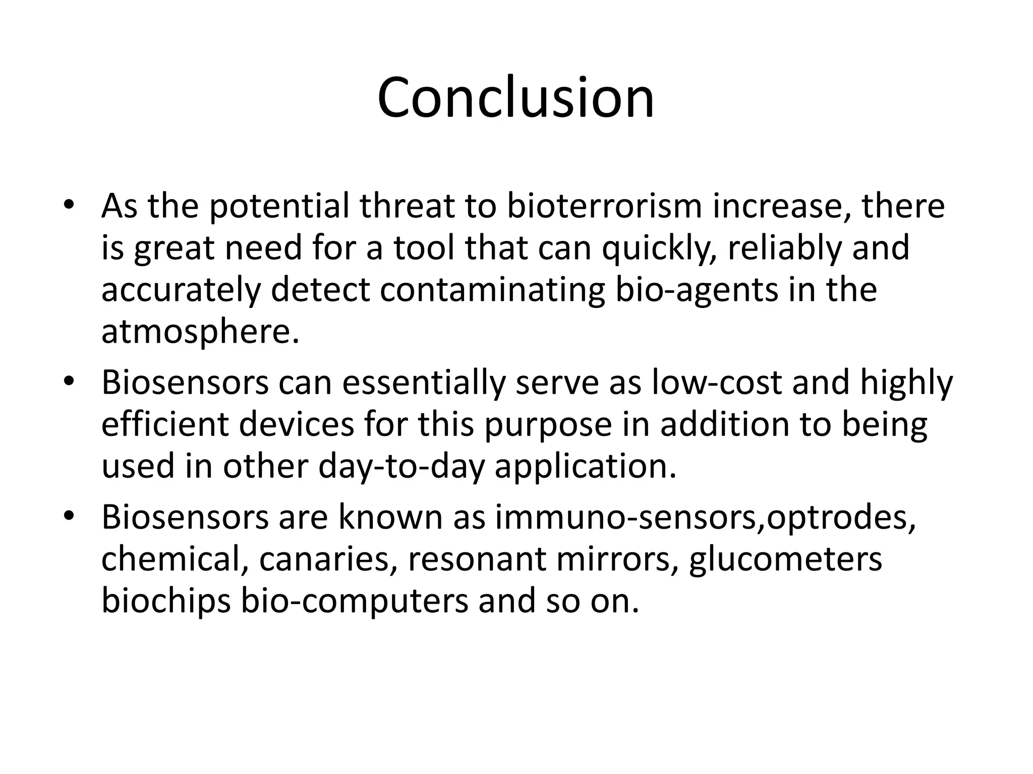 Conclusion
• As the potential threat to bioterrorism increase, there
is great need for a tool that can quickly, reliably and
accurately detect contaminating bio-agents in the
atmosphere.
• Biosensors can essentially serve as low-cost and highly
efficient devices for this purpose in addition to being
used in other day-to-day application.
• Biosensors are known as immuno-sensors,optrodes,
chemical, canaries, resonant mirrors, glucometers
biochips bio-computers and so on.
 