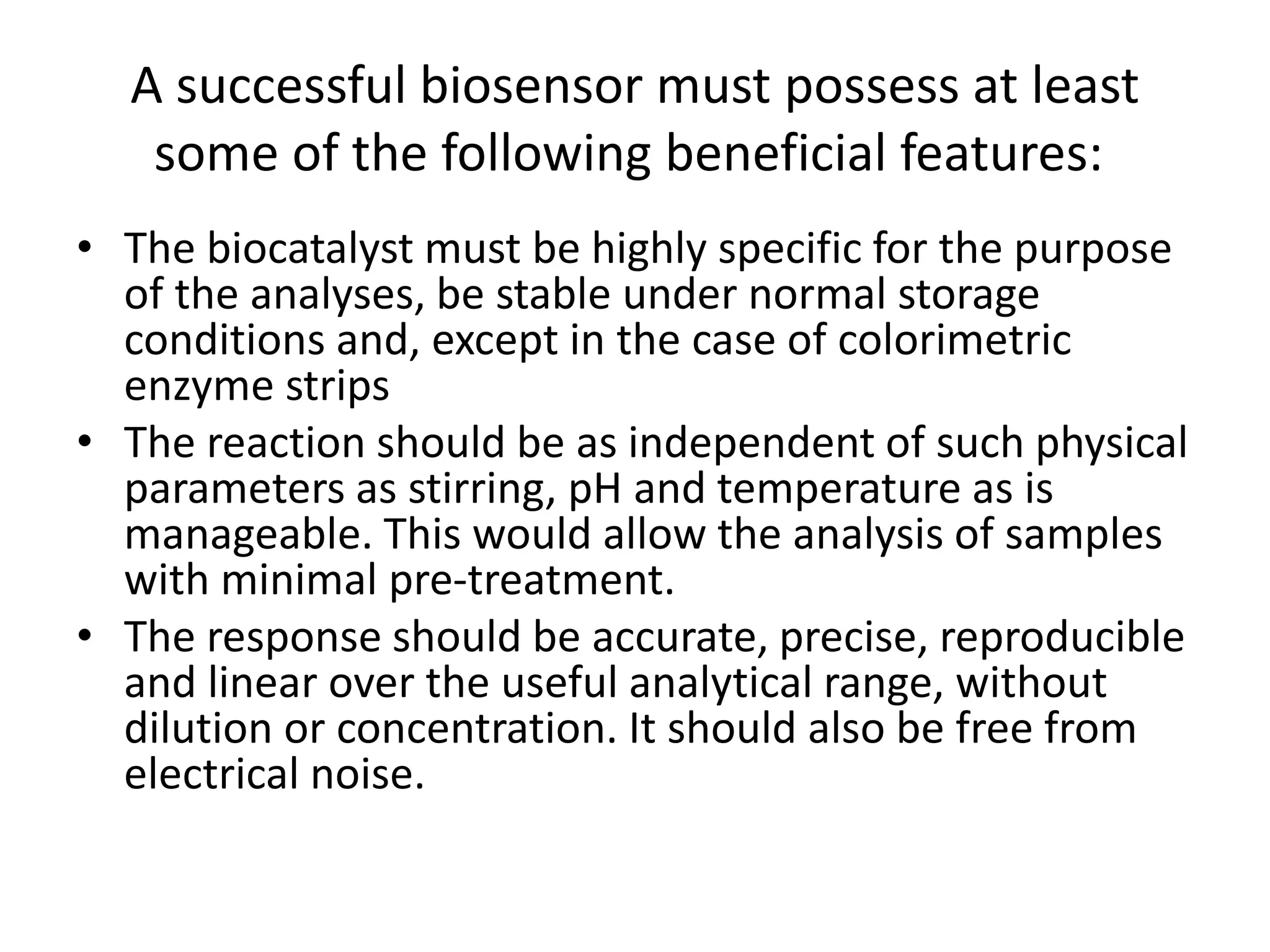 A successful biosensor must possess at least
some of the following beneficial features:
• The biocatalyst must be highly specific for the purpose
of the analyses, be stable under normal storage
conditions and, except in the case of colorimetric
enzyme strips
• The reaction should be as independent of such physical
parameters as stirring, pH and temperature as is
manageable. This would allow the analysis of samples
with minimal pre-treatment.
• The response should be accurate, precise, reproducible
and linear over the useful analytical range, without
dilution or concentration. It should also be free from
electrical noise.
 