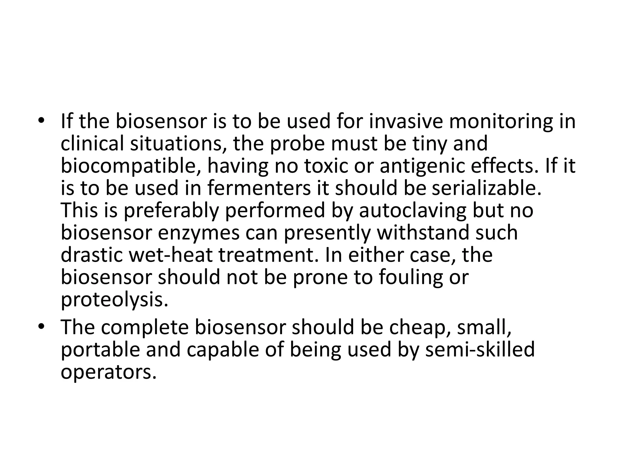 • If the biosensor is to be used for invasive monitoring in
clinical situations, the probe must be tiny and
biocompatible, having no toxic or antigenic effects. If it
is to be used in fermenters it should be serializable.
This is preferably performed by autoclaving but no
biosensor enzymes can presently withstand such
drastic wet-heat treatment. In either case, the
biosensor should not be prone to fouling or
proteolysis.
• The complete biosensor should be cheap, small,
portable and capable of being used by semi-skilled
operators.
 