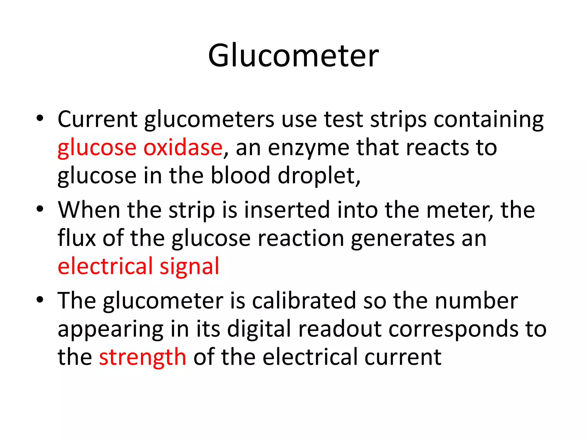 Glucometer
• Current glucometers use test strips containing
glucose oxidase, an enzyme that reacts to
glucose in the blood droplet,
• When the strip is inserted into the meter, the
flux of the glucose reaction generates an
electrical signal
• The glucometer is calibrated so the number
appearing in its digital readout corresponds to
the strength of the electrical current
 
