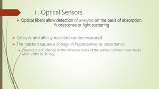 ii. Optical Sensors
 Optical fibers allow detection of analytes on the basis of absorption,
fluorescence or light scattering
 Catalytic and affinity reactions can be measured
 The reaction causes a change in fluorescence or absorbance
 Created due to change in the refractive index of the surface between two media
which differ in density
 