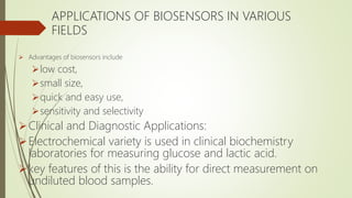 APPLICATIONS OF BIOSENSORS IN VARIOUS
FIELDS
 Advantages of biosensors include
low cost,
small size,
quick and easy use,
sensitivity and selectivity
Clinical and Diagnostic Applications:
Electrochemical variety is used in clinical biochemistry
laboratories for measuring glucose and lactic acid.
key features of this is the ability for direct measurement on
undiluted blood samples.
 