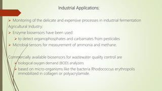 Industrial Applications:
 Monitoring of the delicate and expensive processes in industrial fermentation
Agricultural Industry:
 Enzyme biosensors have been used:
 to detect organophosphates and carbamates from pesticides
 Microbial sensors for measurement of ammonia and methane.
Commercially available biosensors for wastewater quality control are
 biological oxygen demand (BOD) analyzers
 based on micro-organisms like the bacteria Rhodococcus erythropolis
immobilized in collagen or polyacrylamide.
 