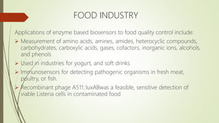 FOOD INDUSTRY
Applications of enzyme based biosensors to food quality control include:
 Measurement of amino acids, amines, amides, heterocyclic compounds,
carbohydrates, carboxylic acids, gases, cofactors, inorganic ions, alcohols,
and phenols
 Used in industries for yogurt, and soft drinks
 Immunosensors for detecting pathogenic organisms in fresh meat,
poultry, or fish.
 Recombinant phage A511::luxABwas a feasible, sensitive detection of
viable Listeria cells in contaminated food
 