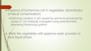 Presence of Escherichia coli in vegetables, (bioindicator
of faecal contamination)
Detecting variation in pH caused by ammonia (produced by
urease–E. coli antibody conjugate) using potentiometric
alternating biosensing systems
 Wash the vegetables with peptone water provides to
have liquid phase
 