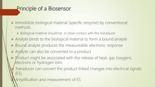 Principle of a Biosensor
 Immobilize biological material (specific enzyme) by conventional
methods
 Biological material should be in close contact with the transducer
 Analyte binds to the biological material to form a bound analyte
 Bound analyte produces the measureable electronic response
 Analyte can also be converted to a product
 Product might be associated with the release of heat, gas (oxygen),
electrons or hydrogen ions
 Transducer can convert the product linked changes into electrical signals
(ES)
 Amplification and measurement of ES
 